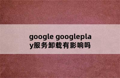 google googleplay服务卸载有影响吗